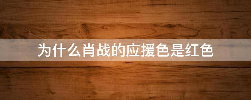 为什么肖战的应援色是红色（为什么肖战的应援色是红色王一博是绿色）