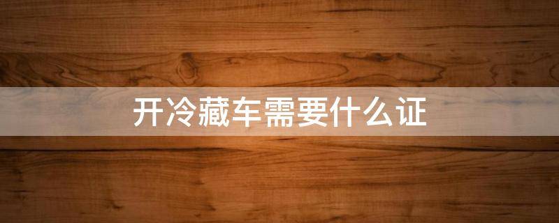 开冷藏车需要什么证 开冷藏车需要从业资格证吗