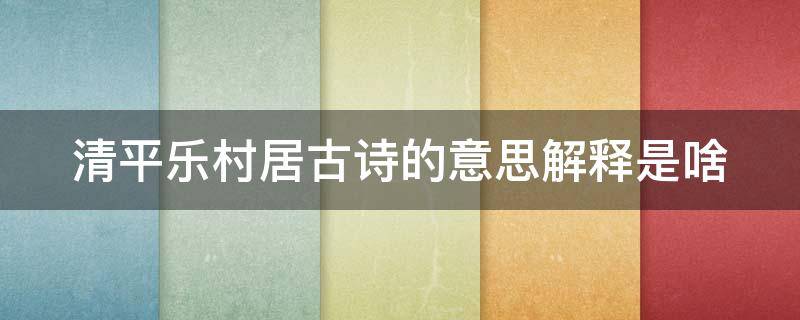 清平乐村居古诗的意思解释是啥（清平乐村居的意思古诗意思）