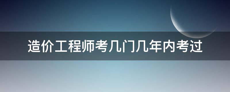 造价工程师考几门几年内考过 造价工程几年必须考过