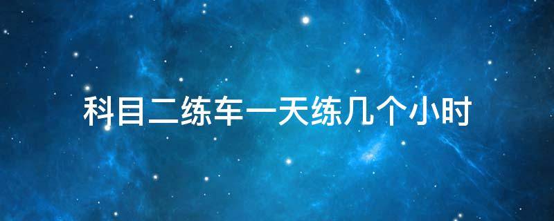 科目二练车一天练几个小时（科目二练车一天练几个小时退档了敢收800块）