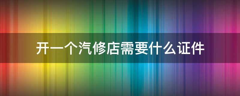 开一个汽修店需要什么证件 开汽修店需要汽修证吗