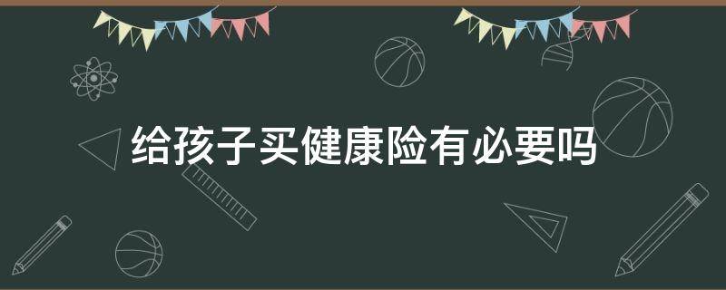 给孩子买健康险有必要吗（小孩子有没有必要买健康险）