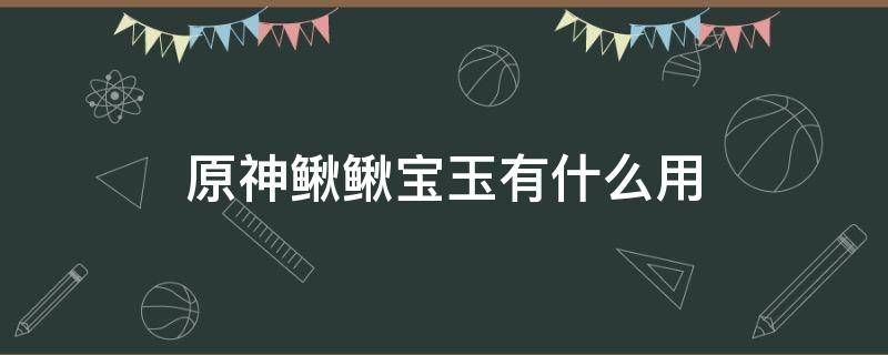 原神鳅鳅宝玉有什么用 原神鳅鳅宝玉是做什么的