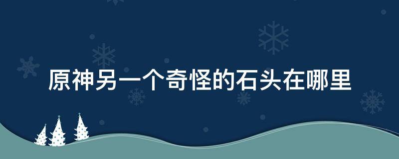 原神另一个奇怪的石头在哪里（另一块奇怪的石头在哪）