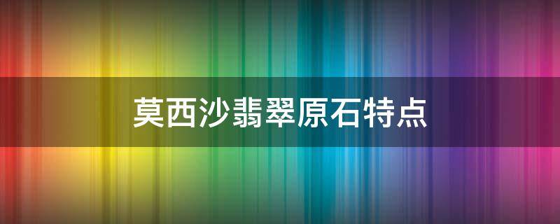 莫西沙翡翠原石特点（莫西沙翡翠特点）