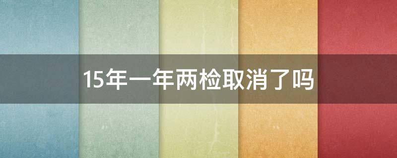 15年一年两检取消了吗 十五年车一年两检取消了吗