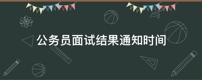 公务员面试结果通知时间（公务员面试出结果时间）