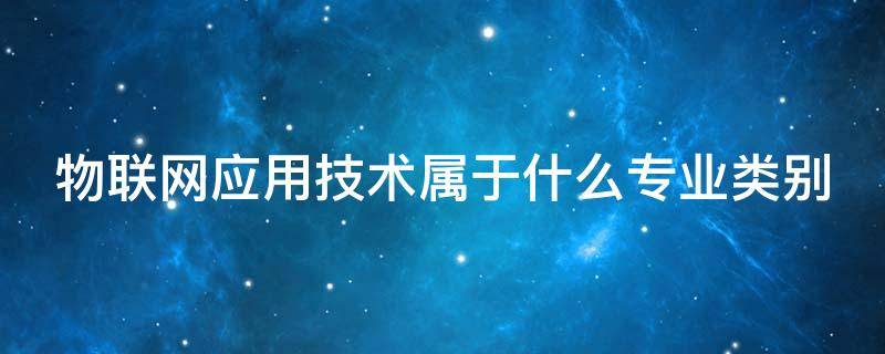物联网应用技术属于什么专业类别（物联网应用技术是本科专业吗）