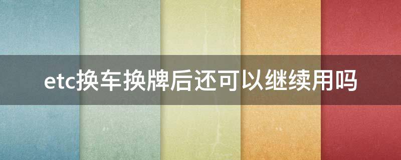 etc换车换牌后还可以继续用吗（etc换车牌了可以继续用吗）
