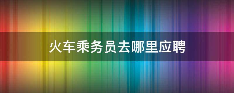 火车乘务员去哪里应聘（怎么应聘铁路乘务员）
