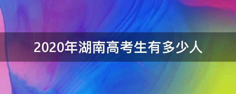 2020年湖南高考生有多少人（2020年高考湖南考生人数）