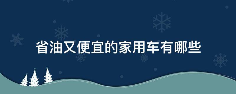 省油又便宜的家用车有哪些（家用便宜车还省油哪种比较合适）