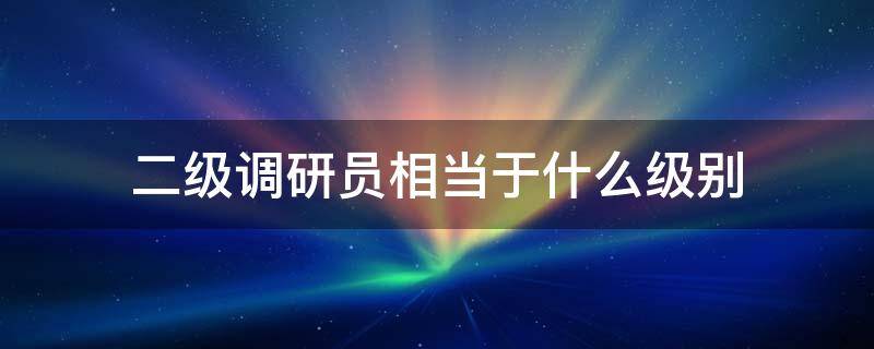 二级调研员相当于什么级别（二级调研员相当于什么级别是副县长吗）