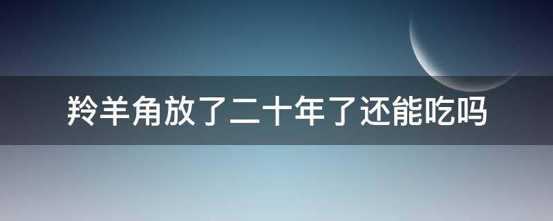 羚羊角放了二十年了还能吃吗 羚羊角放了十几年
