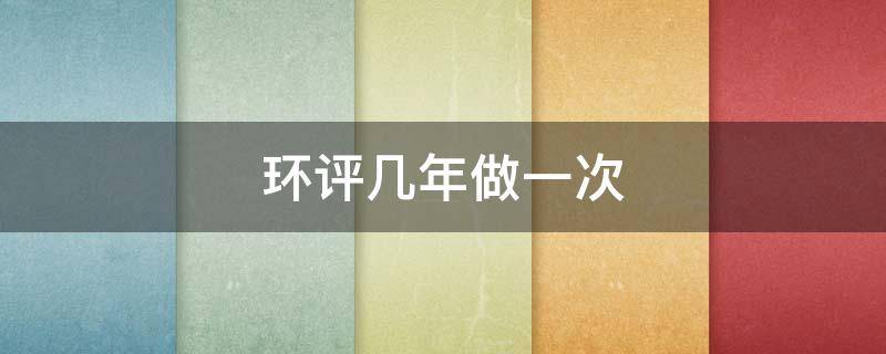 环评几年做一次 环评报告一年做一次还是几年一次