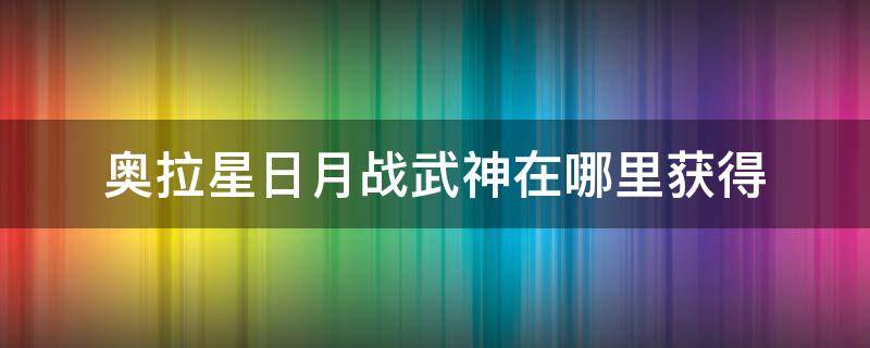 奥拉星日月战武神在哪里获得（奥拉星怎样获得日月战武神）