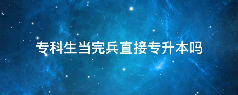 专科生当完兵直接专升本吗 专科生当兵回来后可以直接专升本吗