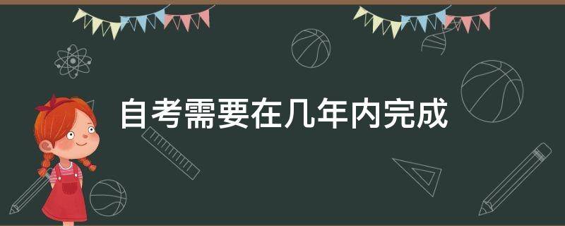 自考需要在几年内完成 自考本科要在几年内完成