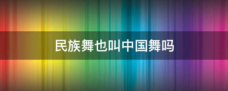 民族舞也叫中国舞吗（中国舞就是民族舞吗?）