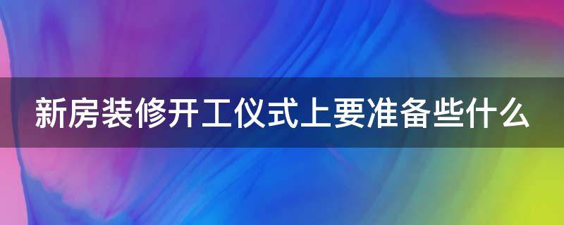 新房装修开工仪式上要准备些什么（新房装修开工仪式上要准备些什么贡品）