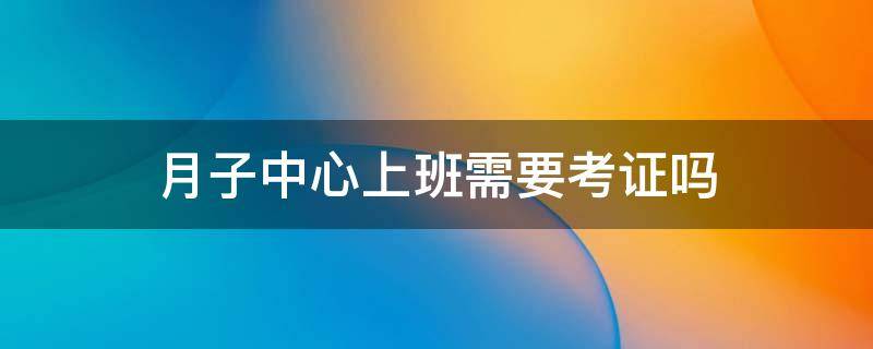 月子中心上班需要考证吗（月子中心需要考什么证）