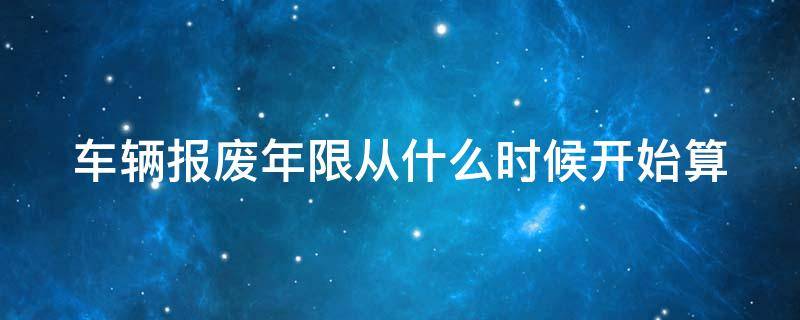 车辆报废年限从什么时候开始算 车辆报废日期是从什么时候开始算
