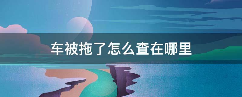 车被拖了怎么查在哪里 车被拖了怎么查在哪里取车