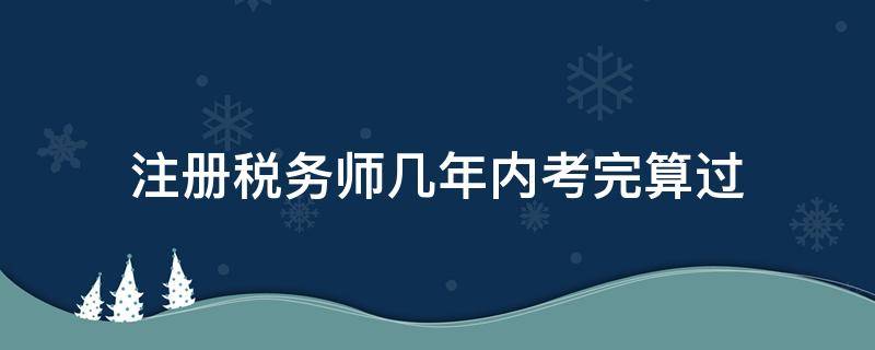 注册税务师几年内考完算过（税务师考试几年内通过）