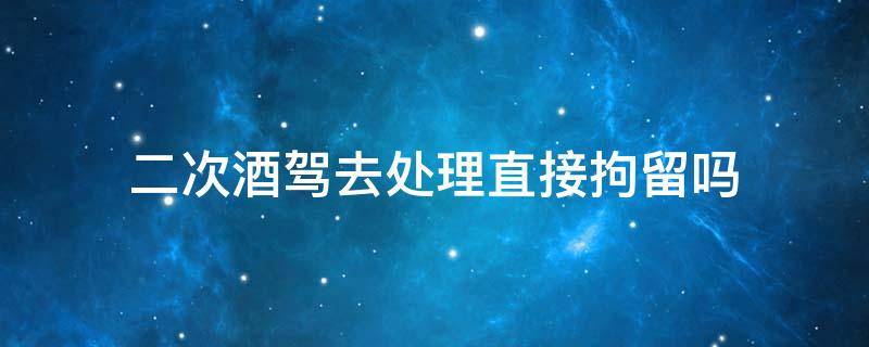 二次酒驾去处理直接拘留吗（二次酒驾拘留可以申请过后拘留吗）