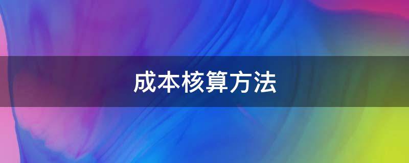 成本核算方法（成本核算方法有几种）