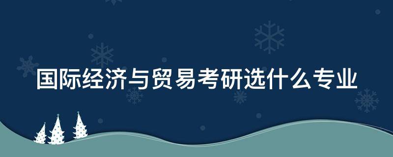 国际经济与贸易考研选什么专业（国际经济与贸易考研可以选哪些专业）