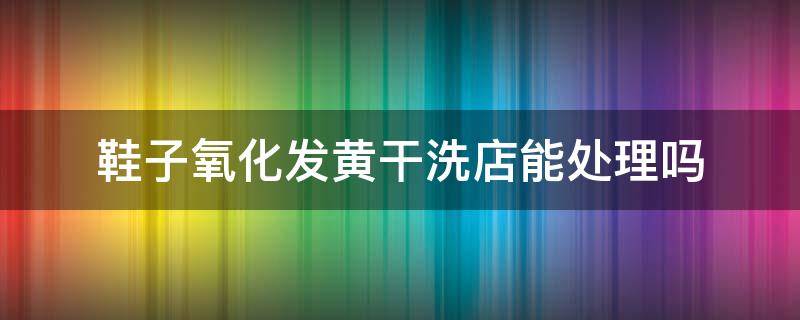 鞋子氧化发黄干洗店能处理吗（鞋子氧化发黄洗鞋店能处理吗）