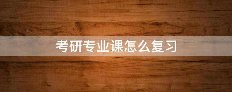 考研专业课怎么复习 专业课考研怎么备考