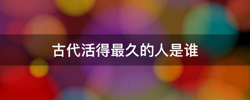 古代活得最久的人是谁（从古到今活得最长的人是谁）