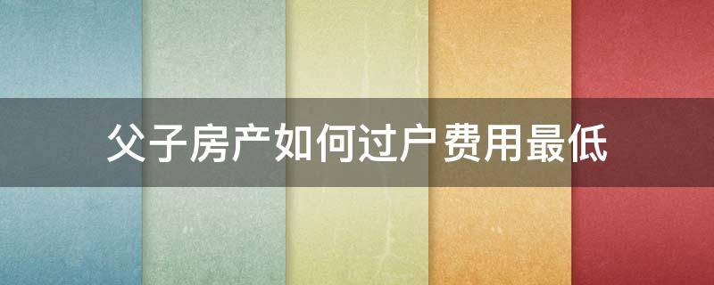 父子房产如何过户费用最低 父子间房产过户怎么花钱最少