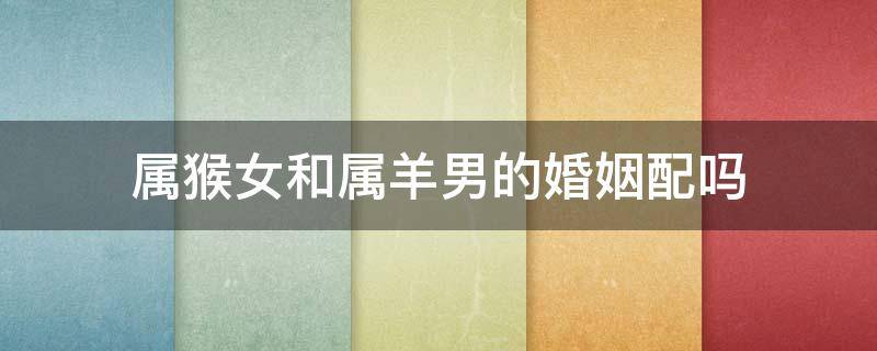 属猴女和属羊男的婚姻配吗（属羊男和属猴女相配吗婚姻）