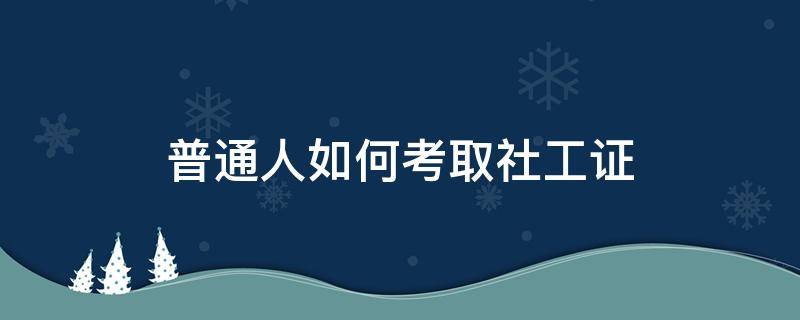 普通人如何考取社工证（普通人如何考取社工证需要哪些证件）