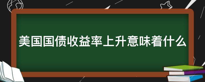 美国国债收益率上升意味着什么（美国国债收益率上升意味着什么问题）