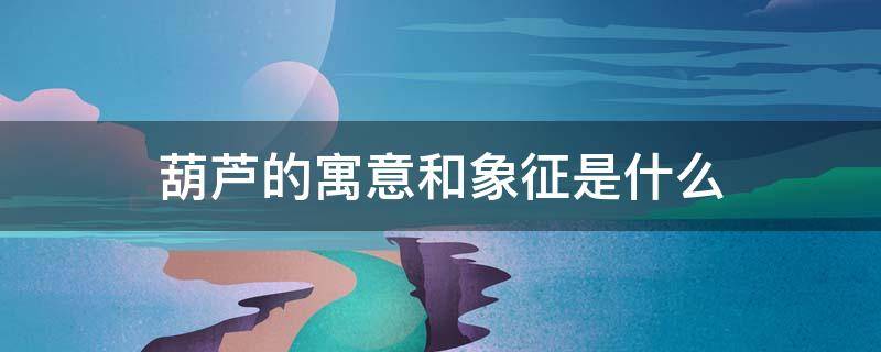 葫芦的寓意和象征是什么（葫芦象征什么意义）