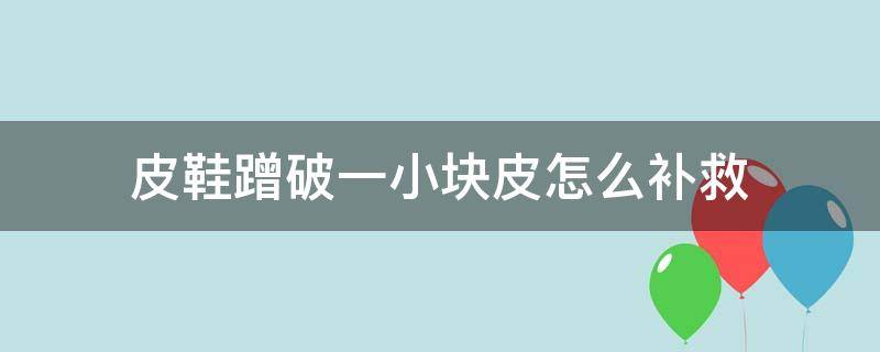 皮鞋蹭破一小块皮怎么补救（皮鞋蹭了一块怎么办）