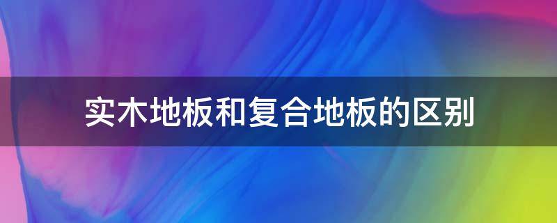 实木地板和复合地板的区别 实木地板和复合地板的区别是什么?