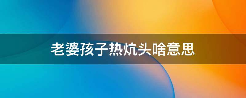 老婆孩子热炕头啥意思 老婆孩子热炕头上一句是什么