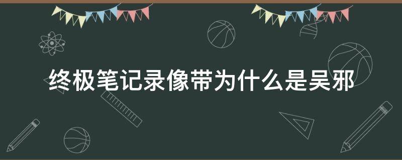 终极笔记录像带为什么是吴邪（终极笔记录像里的吴邪）