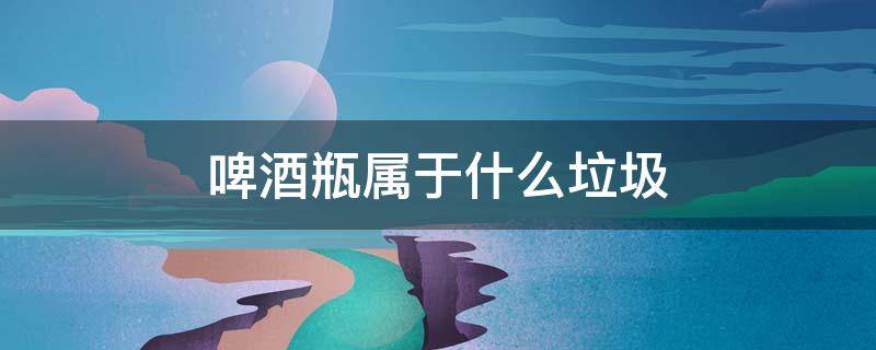 啤酒瓶属于什么垃圾 啤酒瓶属于什么垃圾分类类别