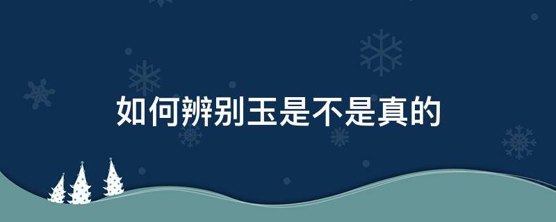 如何辨别玉是不是真的 怎么辨别玉是不是真的