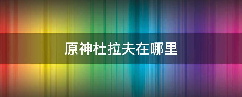 原神杜拉夫在哪里 原神与杜拉夫对话找不到杜拉夫