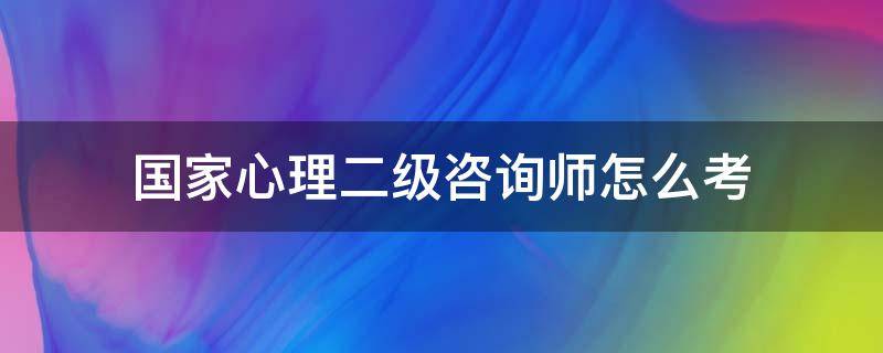 国家心理二级咨询师怎么考 国家心理咨询师二级如何报考