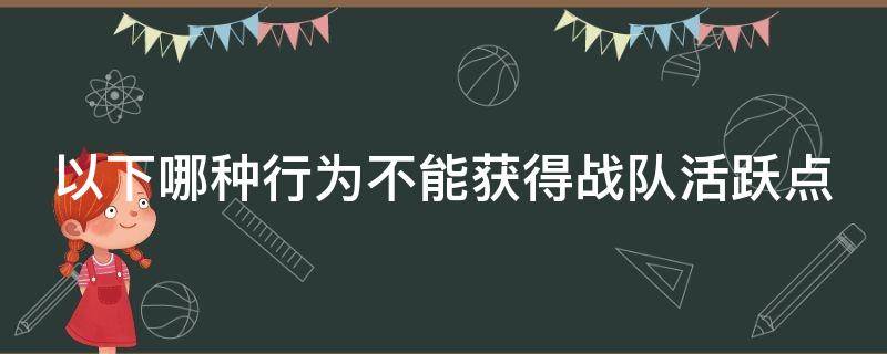 以下哪种行为不能获得战队活跃点 以下哪种行为不能获得战队活跃点