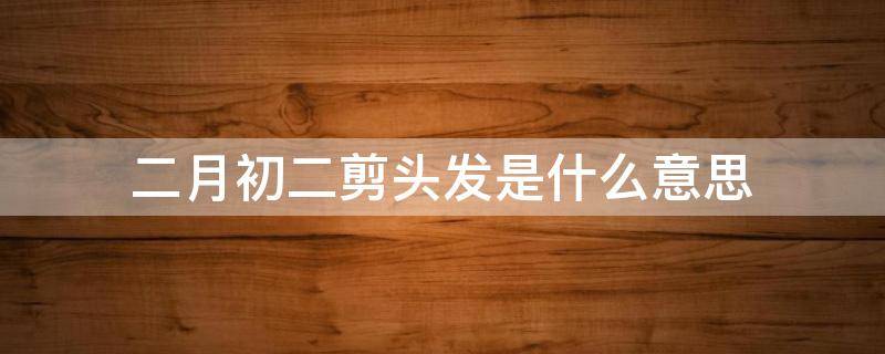 二月初二剪头发是什么意思（二月初二剃头是什么意思）